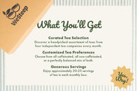 Each month you will receive a curated selection of four teas, customized to your caffeine preference, and enough tea for a whole month.