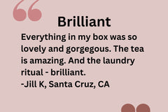 Customer Testimonial: Everything in my box was so lovely and gorgeous. The tea is amazing and the laundry ritual - brilliant. -Jill K